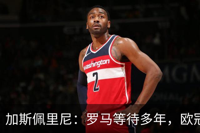 加斯佩里尼：罗马等待多年，欧冠要给皇家马德里制造困难