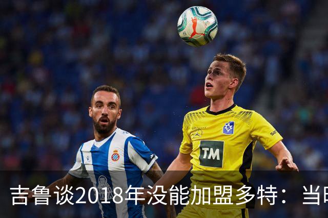 吉鲁谈2018年没能加盟多特：当时孩子刚出生，所以妻子反对搬家
