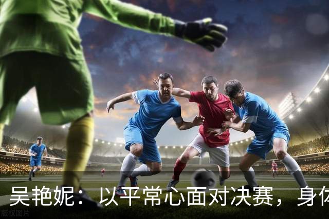 吴艳妮：以平常心面对决赛，身体机能支撑不起自己的预期