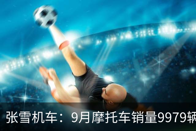 张雪机车：9月摩托车销量9979辆，位居中大排量市场国内品牌第一