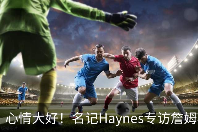 心情大好！名记Haynes专访詹姆斯 老詹开心上前击掌拥抱