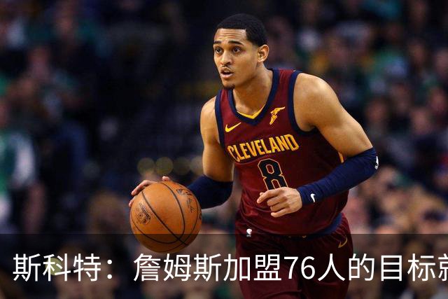 斯科特：詹姆斯加盟76人的目标就是夺冠 根本不该提及第二轮