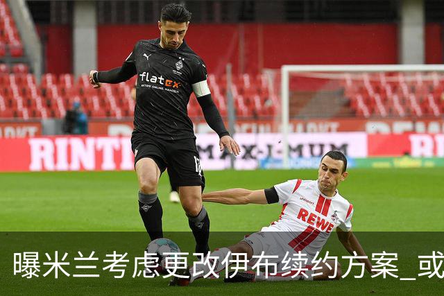 曝米兰考虑更改伊布续约方案 或改成按场计酬