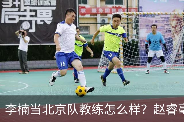 李楠当北京队教练怎么样？赵睿毫不隐瞒说出心里话，说得很实在