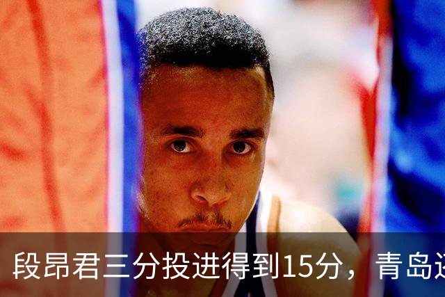 段昂君三分投进得到15分，青岛还剩5分钟领先天津12分