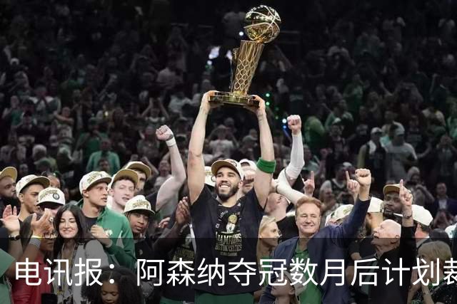 电讯报：阿森纳夺冠数月后计划裁员60人 连续7年亏损运营成本飙升