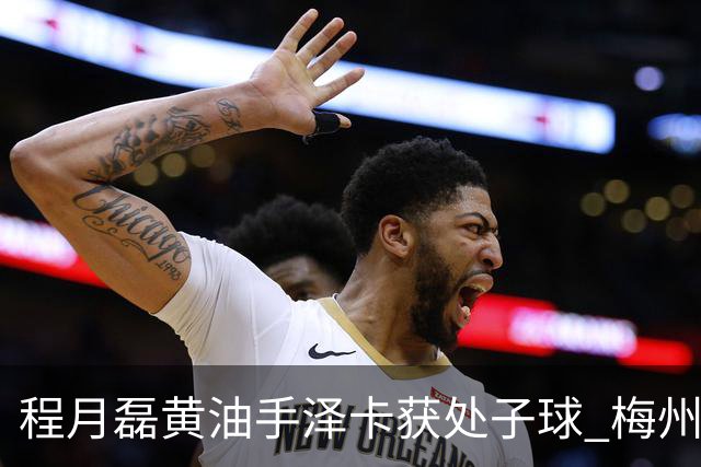 程月磊黄油手泽卡获处子球 梅州来到降级边缘