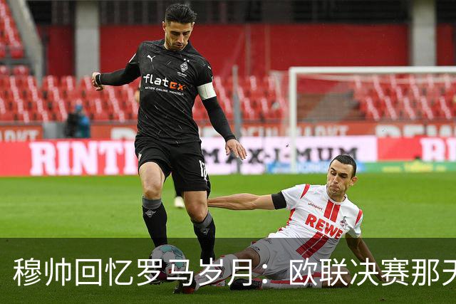 穆帅回忆罗马岁月：欧联决赛那天，我已被解雇；罗马永远是我的家