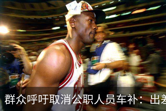 群众呼吁取消公职人员车补：出差都报销车费了，每月发车补不合理