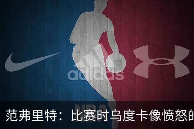 范弗里特：比赛时乌度卡像愤怒的公牛 我是和他球员间沟通的桥梁