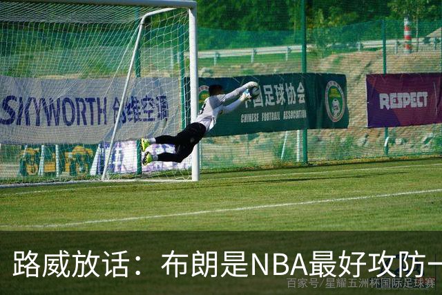 路威放话：布朗是NBA最好攻防一体球员，能压文班拿DPOY