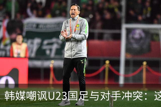 韩媒嘲讽U23国足与对手冲突：这就是中国足球三流的原因