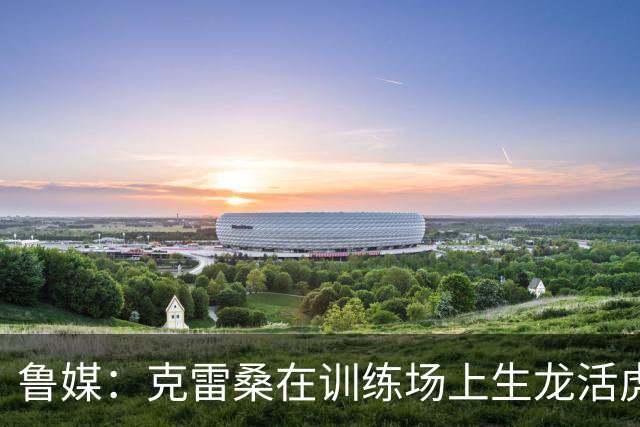 鲁媒：克雷桑在训练场上生龙活虎，他有着无可替代的战术价值