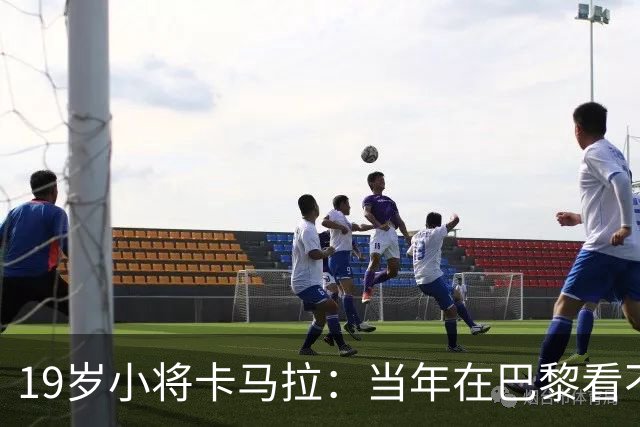 19岁小将卡马拉：当年在巴黎看不到上升通道，离开是最佳选择