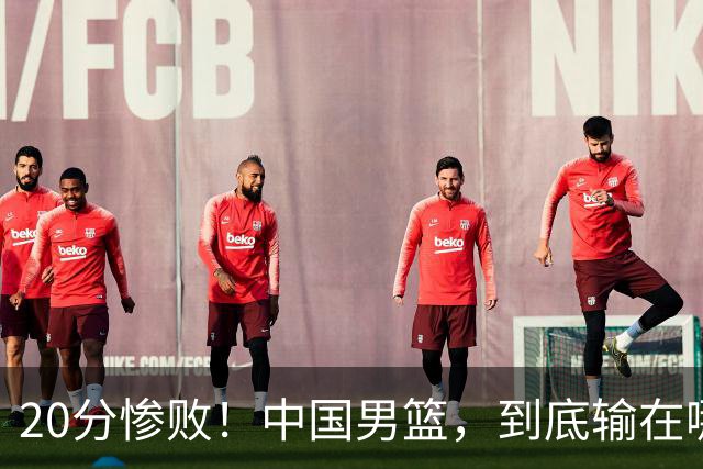 20分惨败！中国男篮，到底输在哪里？